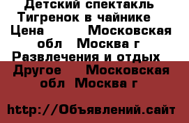 Детский спектакль “Тигренок в чайнике“ › Цена ­ 300 - Московская обл., Москва г. Развлечения и отдых » Другое   . Московская обл.,Москва г.